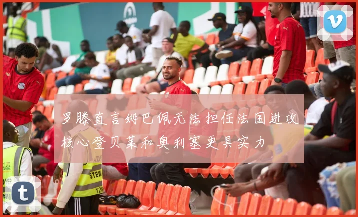 罗滕直言姆巴佩无法担任法国进攻核心登贝莱和奥利塞更具实力
