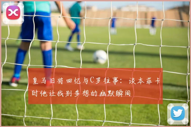 皇马旧将回忆与C罗往事：谈本菲卡时他让我别多想的幽默瞬间