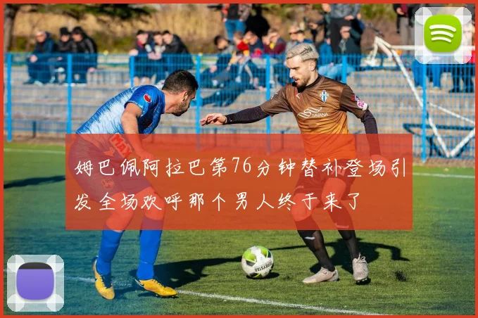 姆巴佩阿拉巴第76分钟替补登场引发全场欢呼那个男人终于来了