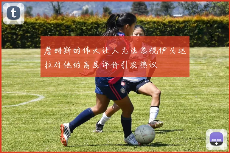 詹姆斯的伟大让人无法忽视伊戈达拉对他的高度评价引发热议
