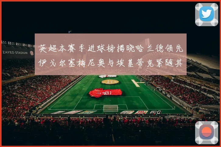 英超本赛季进球榜揭晓哈兰德领先伊戈尔塞梅尼奥与埃基蒂克紧随其后