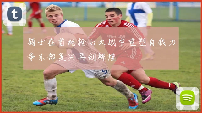 骑士在首轮抢七大战中重塑自我力争东部复兴再创辉煌